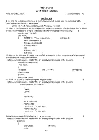 68
AISSCE-2015
COMPUTER SCIENCE
Time allowed : 3 hours ] [ Maximum marks : 70
Section – A
1. (a) Find the correct identifiers out of the following, which can be used for naming variable,
constants or functions in a C++ program : 2
While, for, Float, new, 2ndName, A%B, Amount2, _Counter
(b) Observe the following program very carefully and write the names of those header file(s), which
are essentially needed to compile and execute the following program successfully : 1
typedef char TEXT[80];
void main()
{ TEXT Str[] = “Peace is supreme”; int Index=0;
while (Str[Index]!=’0’)
if (isupper(Str[Index]))
Str[Index++]=’#’;
else
Str[Index++]=’*’;
puts(Str); }
(c) Observe the following C++ code very carefully and rewrite it after removing any/all syntactical
errors with each correction underlined. 2
Note : Assume all required header files are already being included in the program.
#Define float Max=70.0;
Void main()
{
int Speed char Stop=’N’; cin>>Speed;
if Speed>Max
Stop=’Y’;
cout<<Stop<<end; }
(d) Write the output of the following C++ program code : 2
Note : Assume all required header files are already being included in the program.
void Position(int &C1,int C2=3)
{
C1+=2;
C2+=Y;
}
void main()
{
int P1=20, P2=4;
Position(P1);
cout<<P1<<”,”<<P2<<end1;
Position(P2,P1);
cout<<P1<<”,”<<P2<<end1;
}
(e) Write the output of the following C++ program code : 3
Note : Assume all required header files are already being included in the program.
class Calc
{
char Grade; int Bonus;
public:
 