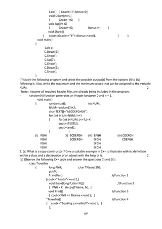 69
Calc() { Grade=’E’;Bonus=0;}
void Down(int G)
{ Grade–=G; }
void Up(int G)
{ Grade+=G; Bonus++; }
void Show()
{ cout<<Grade<<”#”<<Bonus<<end1; } };
void main()
{
Calc c;
C.Down(2);
C.Show();
C.Up(7);
C.Show();
C.Down(2);
C.Show();
}
(f) Study the following program and select the possible output(s) from the options (i) to (iv)
following it. Also, write the maximum and the minimum values that can be assigned to the variable
NUM. 2
Note : Assume all required header files are already being included in the program.
– random(n) function generates an integer between 0 and n – 1.
void main()
{ randomize(); int NUM;
NUM=random(3)+2;
char TEXT[]=”ABCDEFGHIJK”;
for (int I=1;I<=NUM; I++)
{ for(int J=NUM; J<=7;J++)
cout<<TEXT[J];
cout<<end1;
} }
(i) FGHI (ii) BCDEFGH (iii) EFGH (iv) CDEFGH
FGHI BCDEFGH EFGH CDEFGH
FGHI EFGH
FGHI EFGH
2. (a) What is a copy constructor ? Give a suitable example in C++ to illustrate with its definition
within a class and a declaration of an object with the help of it. 2
(b) Observe the following C++ code and answer the questions (i) and (ii) :
class Traveller
{ long PNR; char TName[20];
public :
Traveller() //Function 1
{cout<<”Ready”<<end1;}
void Book(long P,char N[]) //Function 2
{ PNR = P; strcpy(TName, N); }
void Print() //Function 3
{ cout<<PNR << TName <<end1; }
~Traveller() //Function 4
{ cout<<”Booking cancelled!”<<end1; }
};
 