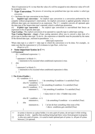 7
Here if expression (a<b ) is true then the value of a will be assigned to min otherwise value of b will
be assigned to min.
 Type Conversion: The process of converting one predefined data type into another is called type
conversion.
C++ facilitates the type conversion in two forms:
(i) Implicit type conversion:- An implicit type conversion is a conversion performed by the
compiler without programmer’s intervention. An implicit conversion is applied generally whenever
different data types are intermixed in an expression. The C++ compiler converts all operands upto
the data type of the largest data type’s operand, which is called type promotion.
(ii) Explicit type conversion :- An explicit type conversion is user-defined that forces an
expression to be of specific data type.
Type Casting:- The explicit conversion of an operand to a specific type is called type casting.
Type Casting Operator - (type) :-Type casting operators allow you to convert a data item of a
given type to another data type. To do so , the expression or identifier must be preceded by the name
of the desired data type , enclosed in parentheses . i. e.,
(data type) expression
Where data type is a valid C++ data type to which the conversion is to be done. For example , to
make sure that the expression (x+y/2) evaluates to type float , write it as:
(float) (x+y/2)
 Some important Syntax in C++:
1. if Statement
if ( < conditional expression > )
{
< statement-1 or block-1>;
// statements to be executed when conditional expression is true. }
[ else
{
< statement-2 or block-2>;
// statements to be executed when conditional expression is false.
} ]
2. The if-else-if ladder :
if ( <condition -1> )
statement-1; // do something if condition-1 is satisfied (True)
else if ( <condition – 2 >)
statement-3 ; // do something if condition -2 is satisfied (True)
else if (<condition – 3 >)
statement-3 ; // do something if condition- 3 is satisfied (True)
:
: // many more n-1 else - if ladder may come
:
else if( < condition – n >)
statement-n ; // do something if condition – n is satisfied (True)
[ else
statement-m ; ] // at last do here something when none of the
// above conditions gets satisfied (True)
}
<> in syntax is known as a place holder, it is not a part of syntax, do not type it while writing
program. It only signifies that anything being kept there varies from program to program.
[ ] is also not a part of syntax , it is used to mark optional part of syntax i.e. all part of syntax
between [ ] is optional.
 