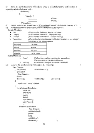 70
(i) Fill in the blank statements in Line 1 and Line 2 to execute Function 2 and Function 3
respectively in the following code : 1
void main()
{
Traveller T;
_________ //Line 1
_________ //Line 2
} //Stops here
(ii) Which function will be executed at }//Stops here ? What is this function referred as ? 1
(c) Write the definition of a class PIC in C++ with following description : 4
Private Members
 Pno //Data member for Picture Number (an integer)
 Category //Data member for Picture Category (a string)
 Location //Data member for Exhibition Location (a string)
 FixLocation //A member function to assign Exhibition Location as per category
//as shown in the following table
Category Location
Classic Amina
Modern Jim Plaq
Antique Ustad Khan
Public Members
o Enter() //A function to allow user to enter values Pno,
//category and call FixLocation() function
o SeeAll() //A function to display all the data members
(d) Answer the questions (i) to (iv) based on the following : 4
class Exterior
{ int OrderId; char Address[20];
protected:
float Advance;
public:
Exterior(); void Book(); void View();
};
class Paint : public Exterior
{
int WallArea, ColorCode;
protected:
char Type;
public:
Paint();
void PBook();
void PView();
};
class Bill : public Paint
{ float Charges;
void Calculate();
public :
Bill();
void Billing();
void Print(); };
 