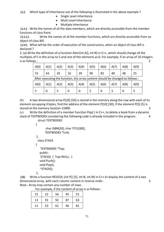 71
(i) Which type of Inheritance out of the following is illustrated in the above example ?
 Single Level Inheritance
 Multi Level Inheritance
 Multiple Inheritance
(ii) Write the names of all the data members, which are directly accessible from the member
functions of class Paint.
(iii) Write the names of all the member functions, which are directly accessible from an
object of class Bill.
(iv) What will be the order of execution of the constructors, when an object of class Bill is
declared ?
3. (a) Write the definition of a function Alter(int A[], int N) in C++, which should change all the
multiples of 5 in the array to 5 and rest of the elements as 0. For example, if an array of 10 integers
is as follows : 2
A[0] A[1] A[2] A[3] A[4] A[5] A[6] A[7] A[8] A[9]
55 43 20 16 39 90 83 40 48 25
After executing the function, the array content should be changed as follows :
A[0] A[1] A[2] A[3] A[4] A[5] A[6] A[7] A[8] A[9]
5 0 5 0 0 5 0 5 0 5
(b) A two dimensional array P[20] [50] is stored in the memory along the row with each of its
element occupying 4 bytes, find the address of the element P[10] [30], if the element P[5] [5] is
stored at the memory location 15000. 3
(c) Write the definition of a member function Pop( ) in C++, to delete a book from a dynamic
stack of TEXTBOOKS considering the following code is already included in the program. 4
struct TEXTBOOKS
{
char ISBN[20]; char TITLE[80];
TEXTBOOKS *Link;
};
class STACK
{
TEXTBOOKS *Top;
public:
STACK() { Top=NULL; }
void Push();
void Pop();
~STACK();
};
(d) Write a function REVCOL (int P[] [5], int N, int M) in C++ to display the content of a two
dimensional array, with each column content in reverse order. 3
Note : Array may contain any number of rows.
For example, if the content of array is as follows :
15 12 56 45 51
13 91 92 87 63
11 23 61 46 81
 