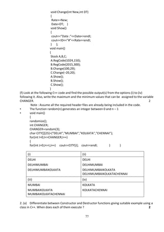 77
void Change(int New,int DT)
{
Rate+=New;
Date=DT; }
void Show()
{
cout<<”Date :”<<Date<<endl;
cout<<ID<<”#”<<Rate<<endl;
} };
void main()
{
Stock A,B,C;
A.RegCode(1024,150);
B.RegCode(2015,300);
B.Change(100,29);
C.Change(–20,20);
A.Show();
B.Show();
C.Show();
}
(f) Look at the following C++ code and find the possible output(s) from the options (i) to (iv)
following it. Also, write the maximum and the minimum values that can be assigned to the variable
CHANGER. 2
Note : Assume all the required header files are already being included in the code.
• The function random(n) generates an integer between 0 and n – 1
• void main()
{
randomize();
int CHANGER;
CHANGER=random(3);
char CITY[][25]={“DELHI”,”MUMBAI”,”KOLKATA”,”CHENNAI”};
for(int I=0;I<=CHANGER;I++)
{
for(int J=0;J<=I;J++) cout<<CITY[J]; cout<<endl; } }
(i) (ii)
DELHI DELHI
DELHIMUMBAI DELHIMUMBAI
DELHIMUMBAIKOLKATA DELHIMUMBAIKOLKATA
DELHIMUMBAIKOLKATACHENNAI
(iii) (iv)
MUMBAI KOLKATA
MUMBAIKOLKATA
MUMBAIKOLKATACHENNAI
KOLKATACHENNAI
2. (a) Differentiate between Constructor and Destructor functions giving suitable example using a
class in C++. When does each of them execute ? 2
 