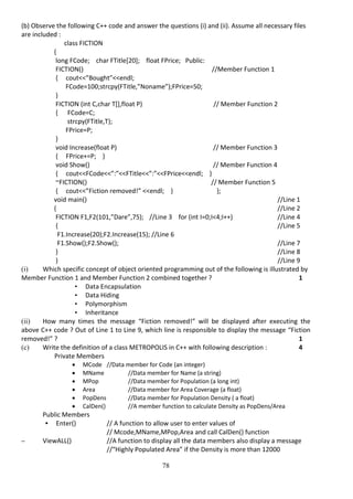 78
(b) Observe the following C++ code and answer the questions (i) and (ii). Assume all necessary files
are included :
class FICTION
{
long FCode; char FTitle[20]; float FPrice; Public:
FICTION() //Member Function 1
{ cout<<”Bought”<<endl;
FCode=100;strcpy(FTitle,”Noname”);FPrice=50;
}
FICTION (int C,char T[],float P) // Member Function 2
{ FCode=C;
strcpy(FTitle,T);
FPrice=P;
}
void Increase(float P) // Member Function 3
{ FPrice+=P; }
void Show() // Member Function 4
{ cout<<FCode<<”:”<<FTitle<<”:”<<FPrice<<endl; }
~FICTION() // Member Function 5
{ cout<<”Fiction removed!” <<endl; } };
void main() //Line 1
{ //Line 2
FICTION F1,F2(101,”Dare”,75); //Line 3 for (int I=0;I<4;I++) //Line 4
{ //Line 5
F1.Increase(20);F2.Increase(15); //Line 6
F1.Show();F2.Show(); //Line 7
} //Line 8
} //Line 9
(i) Which specific concept of object oriented programming out of the following is illustrated by
Member Function 1 and Member Function 2 combined together ? 1
• Data Encapsulation
• Data Hiding
• Polymorphism
• Inheritance
(ii) How many times the message “Fiction removed!” will be displayed after executing the
above C++ code ? Out of Line 1 to Line 9, which line is responsible to display the message “Fiction
removed!” ? 1
(c) Write the definition of a class METROPOLIS in C++ with following description : 4
Private Members
 MCode //Data member for Code (an integer)
 MName //Data member for Name (a string)
 MPop //Data member for Population (a long int)
 Area //Data member for Area Coverage (a float)
 PopDens //Data member for Population Density ( a float)
 CalDen() //A member function to calculate Density as PopDens/Area
Public Members
• Enter() // A function to allow user to enter values of
// Mcode,MName,MPop,Area and call CalDen() function
– ViewALL() //A function to display all the data members also display a message
//“Highly Populated Area” if the Density is more than 12000
 