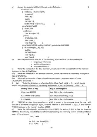 79
(d) Answer the questions (i) to (iv) based on the following : 4
class PRODUCT
{ int Code; char Item[20];
protected:
float Qty;
public:
PRODUCT();
void GetIn(); void Show(); };
class WHOLESALER
{ int WCode;
protected:
char Manager[20];
public:
WHOLESALER();
void Enter();
void Display(); };
class SHOWROOM : public PRODUCT, private WHOLESALER
{ char Name[20],City[20];
public:
SHOWROOM();
void Input();
void View(); };
(i) Which type of Inheritance out of the following is illustrated in the above example ?
 Single Level Inheritance
 Multi Level Inheritance
 Multiple Inheritance
(ii) Write the names of all the data members, which are directly accessible from the member
functions of class SHOWROOM.
(iii) Write the names of all the member functions, which are directly accessible by an object of
class SHOWROOM.
(iv) What will be the order of execution of the constructors, when an object of class
SHOWROOM is declared ?
3. (a) Write the definition of a function FixPay(float Pay[], int N) in C++, which should
modify each element of the array Pay having N elements, as per the following rules : 2
Existing Value of Pay Pay to be changed to
If less than 100000 Add 25% in the existing value
If >=100000 and <20000 Add20% in the existing value
If >=200000 Add 15% in the existing value
(b) T[20][50] is a two dimensional array, which is stored in the memory along the row with
each of its element occupying 4 bytes, find the address of the element T[15][5], if the element
T[10][8] is stored at the memory location 52000. 3
(c) Write the definition of a member function INSERT() for a class QUEUE in C++, to insert an
ITEM in a dynamically allocated Queue of items considering the following code is already written as
a part of the program. 4
struct ITEM
{
int INO; char INAME[20];
ITEM *Link; };
 