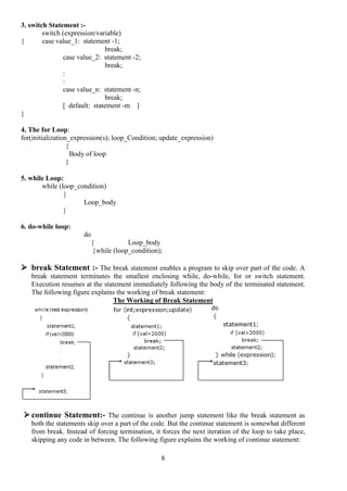 8
3. switch Statement :-
switch (expression/variable)
{ case value_1: statement -1;
break;
case value_2: statement -2;
break;
:
:
case value_n: statement -n;
break;
[ default: statement -m ]
}
4. The for Loop:
for(initialization_expression(s); loop_Condition; update_expression)
{
Body of loop
}
5. while Loop:
while (loop_condition)
{
Loop_body
}
6. do-while loop:
do
{ Loop_body
}while (loop_condition);
 break Statement :- The break statement enables a program to skip over part of the code. A
break statement terminates the smallest enclosing while, do-while, for or switch statement.
Execution resumes at the statement immediately following the body of the terminated statement.
The following figure explains the working of break statement:
The Working of Break Statement
 continue Statement:- The continue is another jump statement like the break statement as
both the statements skip over a part of the code. But the continue statement is somewhat different
from break. Instead of forcing termination, it forces the next iteration of the loop to take place,
skipping any code in between. The following figure explains the working of continue statement:
 