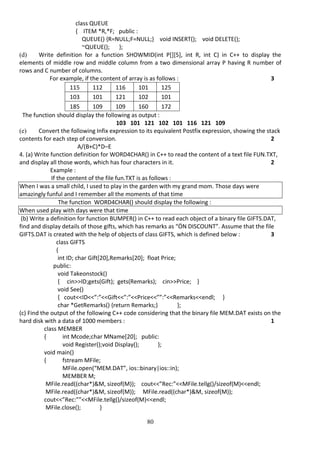 80
class QUEUE
{ ITEM *R,*F; public :
QUEUE() {R=NULL;F=NULL;} void INSERT(); void DELETE();
~QUEUE(); };
(d) Write definition for a function SHOWMID(int P[][5], int R, int C) in C++ to display the
elements of middle row and middle column from a two dimensional array P having R number of
rows and C number of columns.
For example, if the content of array is as follows : 3
115 112 116 101 125
103 101 121 102 101
185 109 109 160 172
The function should display the following as output :
103 101 121 102 101 116 121 109
(e) Convert the following Infix expression to its equivalent Postfix expression, showing the stack
contents for each step of conversion. 2
A/(B+C)*D–E
4. (a) Write function definition for WORD4CHAR() in C++ to read the content of a text file FUN.TXT,
and display all those words, which has four characters in it. 2
Example :
If the content of the file fun.TXT is as follows :
When I was a small child, I used to play in the garden with my grand mom. Those days were
amazingly funful and I remember all the moments of that time
The function WORD4CHAR() should display the following :
When used play with days were that time
(b) Write a definition for function BUMPER() in C++ to read each object of a binary file GIFTS.DAT,
find and display details of those gifts, which has remarks as “ÖN DISCOUNT”. Assume that the file
GIFTS.DAT is created with the help of objects of class GIFTS, which is defined below : 3
class GIFTS
{
int ID; char Gift[20],Remarks[20]; float Price;
public:
void Takeonstock()
{ cin>>ID;gets(Gift); gets(Remarks); cin>>Price; }
void See()
{ cout<<ID<<”:”<<Gift<<”:”<<Price<<””:”<<Remarks<<endl; }
char *GetRemarks() {return Remarks;} };
(c) Find the output of the following C++ code considering that the binary file MEM.DAT exists on the
hard disk with a data of 1000 members : 1
class MEMBER
{ int Mcode;char MName[20]; public:
void Register();void Display(); };
void main()
{ fstream MFile;
MFile.open(“MEM.DAT”, ios::binary|ios::in);
MEMBER M;
MFile.read((char*)&M, sizeof(M)); cout<<”Rec:”<<MFile.tellg()/sizeof(M)<<endl;
MFile.read((char*)&M, sizeof(M)); MFile.read((char*)&M, sizeof(M));
cout<<”Rec:””<<MFile.tellg()/sizeof(M)<<endl;
MFile.close(); }
 