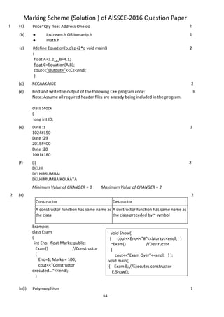 84
Marking Scheme (Solution ) of AISSCE-2016 Question Paper
1 (a) Price*Qty float Address One do 2
(b) ● iostream.h OR iomanip.h
● math.h
1
(c) #define Equation(p,q) p+2*q void main()
{
float A=3.2 , B=4.1;
float C=Equation(A,B);
cout<<”Output=”<<C<<endl;
}
2
(d) RCCAAKAJKC 2
(e) Find and write the output of the following C++ program code:
Note: Assume all required header files are already being included in the program.
class Stock
{
long int ID;
3
(e) Date :1
1024#150
Date :29
2015#400
Date :20
1001#180
3
(f) (i)
DELHI
DELHIMUMBAI
DELHIMUMBAIKOLKATA
2
Minimum Value of CHANGER = 0 Maximum Value of CHANGER = 2
2 (a)
Example:
class Exam
{
int Eno; float Marks; public:
Exam() //Constructor
{
Eno=1; Marks = 100;
cout<<”Constructor
executed...”<<endl;
}
Constructor Destructor
A constructor function has same name as
the class
A destructor function has same name as
the class preceded by ~ symbol
2
b.(i) Polymorphism 1
void Show()
{ cout<<Eno<<”#”<<Marks<<endl; }
~Exam() //Destructor
{
cout<<”Exam Over”<<endl; } };
void main()
{ Exam E; //Executes constructor
E.Show();
 