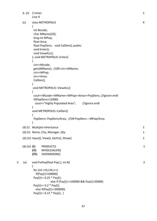 85
b. (ii) 2 times
Line 9
1
(c) class METROPOLIS
{
int Mcode;
char MName[20];
long int MPop;
float Area;
float PopDens; void CalDen(); public:
void Enter();
void ViewALL();
}; void METROPOLIS::Enter()
{
cin>>Mcode;
gets(MName); //OR cin>>MName;
cin>>MPop;
cin>>Area;
CalDen();
}
void METROPOLIS::ViewALL()
{
cout<<Mcode<<MName<<MPop<<Area<<PopDens; //Ignore endl
if(PopDens>12000)
cout<<”Highly Populated Area”; //Ignore endl
}
void METROPOLIS::CalDen()
{
PopDens= PopDens/Area; //OR PopDens = MPop/Area
}
4
(d) (i) Multiple Inheritance 1
(d) (ii) Name, City, Manager, Qty 1
(d) (iii) Input(), View(), GetIn(), Show() 1
(d) (iv) (i) PRODUCT()
(ii) WHOLESALER()
(iii) SHOWROOM()
1
3 (a) void FixPay(float Pay[ ], int N)
{
for (int i=0;i<N;i++)
if(Pay[i]<100000)
Pay[i]+= 0.25 * Pay[i];
else if (Pay[i]>=100000 && Pay[i]<20000)
Pay[i]+= 0.2 * Pay[i];
else if(Pay[i]>=200000)
Pay[i]+= 0.15 * Pay[i]; }
2
 