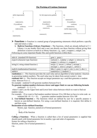 9
The Working of Continue Statement
 Functions :- Function is a named group of programming statements which perform a specific
task and return a value.
1. Built-in Functions (Library Functions) :- The functions, which are already defined in C++
Library ( in any header files) and a user can directly use these function without giving their
definition is known as built-in or library functions. e.g., sqrt( ), toupper( ), isdigit( ) etc.
Following are some important Header files and useful functions within them :
stdio.h (standard I/O function) gets( ) , puts( )
ctype.h (character type function) isalnum( ) , isalpha( ), isdigit ( ), islower (),
isupper ( ), tolower ( ), toupper( )
string.h ( string related function ) strcpy ( ), strcat ( ), strlen( ), strcmp( ) ,
strcmpi( ) , strrev( ),strupr( ) , strlwr( )
math.h (mathematical function) fabs ( ), pow ( ), sqrt ( ), sin ( ), cos ( ), abs ( )
stdlib.h randomize ( ), random ( )
randomize( ) : This function provides the seed value and an algorithm to help random( ) function
in generating random numbers. The seed value may be taken from current system’s time.
random(<int> ) : This function accepts an integer parameter say x and then generates a random
value between 0 to x-1.
for example : random(7) will generate numbers between 0 to 6.
To generate random numbers between a lower and upper limit we can use following formula
random(U – L +1 ) + L
where U and L are the Upper limit and Lower limit values between which we want to find out
random values.
For example : If we want to find random numbers between 10 to 100 then we have to write code as:
random(100 -10 +1) + 10 ; // generates random number between 10 to 100
2. User-defined function :- The functions which are defined by user for a specific purpose is
known as user-defined function. For using a user-defined function it is required, first define it
and then using.
Declaration of user-defined Function:
Return_type function_name(List of formal parameters)
{
Body of the function
}
Calling a Function:- When a function is called then a list of actual parameters is supplied that
should match with formal parameter list in number, type and order of arguments.
Syntax for calling a function is:
function_name ( list of actual parameters );
e.g.,
 