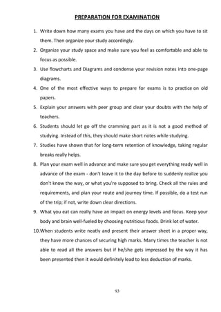 93
PREPARATION FOR EXAMINATION
1. Write down how many exams you have and the days on which you have to sit
them. Then organize your study accordingly.
2. Organize your study space and make sure you feel as comfortable and able to
focus as possible.
3. Use flowcharts and Diagrams and condense your revision notes into one-page
diagrams.
4. One of the most effective ways to prepare for exams is to practice on old
papers.
5. Explain your answers with peer group and clear your doubts with the help of
teachers.
6. Students should let go off the cramming part as it is not a good method of
studying. Instead of this, they should make short notes while studying.
7. Studies have shown that for long-term retention of knowledge, taking regular
breaks really helps.
8. Plan your exam well in advance and make sure you get everything ready well in
advance of the exam - don't leave it to the day before to suddenly realize you
don't know the way, or what you're supposed to bring. Check all the rules and
requirements, and plan your route and journey time. If possible, do a test run
of the trip; if not, write down clear directions.
9. What you eat can really have an impact on energy levels and focus. Keep your
body and brain well-fueled by choosing nutritious foods. Drink lot of water.
10.When students write neatly and present their answer sheet in a proper way,
they have more chances of securing high marks. Many times the teacher is not
able to read all the answers but if he/she gets impressed by the way it has
been presented then it would definitely lead to less deduction of marks.
 