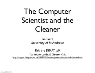The Computer
Scientist and the
Cleaner
Ian Gent
University of St Andrews
This is a DRAFT talk
For more context please visit:
http://iangent.blogspot.co.uk/2013/10/the-computer-scientist-and-cleaner.html
Sunday, 6 October 13
 