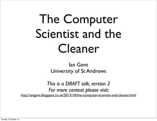 The Computer
Scientist and the
Cleaner
Ian Gent
University of St Andrews
This is a DRAFT talk, version 2
For more context please visit:
http://iangent.blogspot.co.uk/2013/10/the-computer-scientist-and-cleaner.html
Sunday, 6 October 13
 