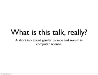 What is this talk, really?
A short talk about gender balance and sexism in
computer science.
Monday, 7 October 13
 