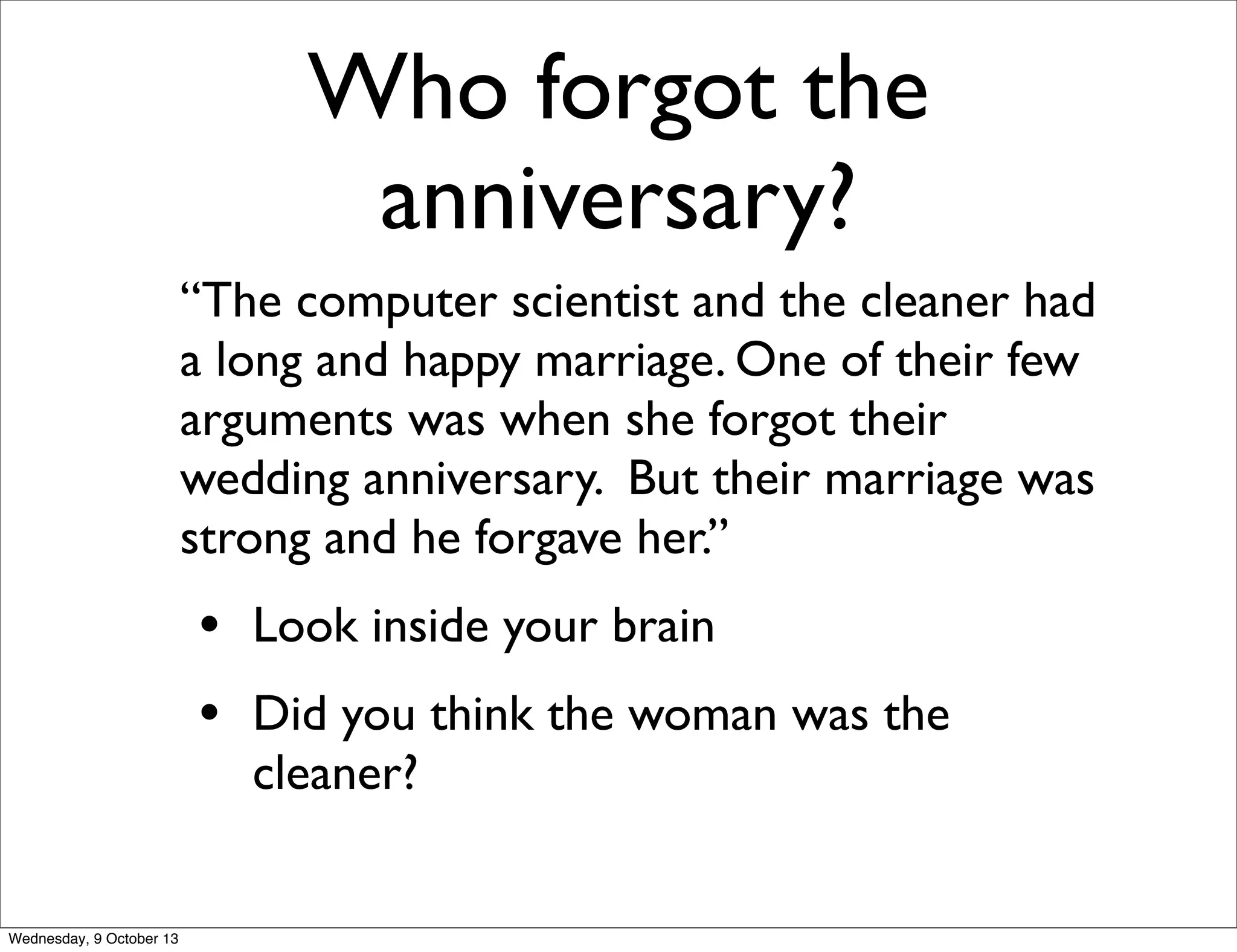 Who forgot the
anniversary?
“The computer scientist and the cleaner had
a long and happy marriage. One of their few
arguments was when she forgot their
wedding anniversary. But their marriage was
strong and he forgave her.”
• Look inside your brain
• Did you think the woman was the
cleaner?
Wednesday, 9 October 13
 