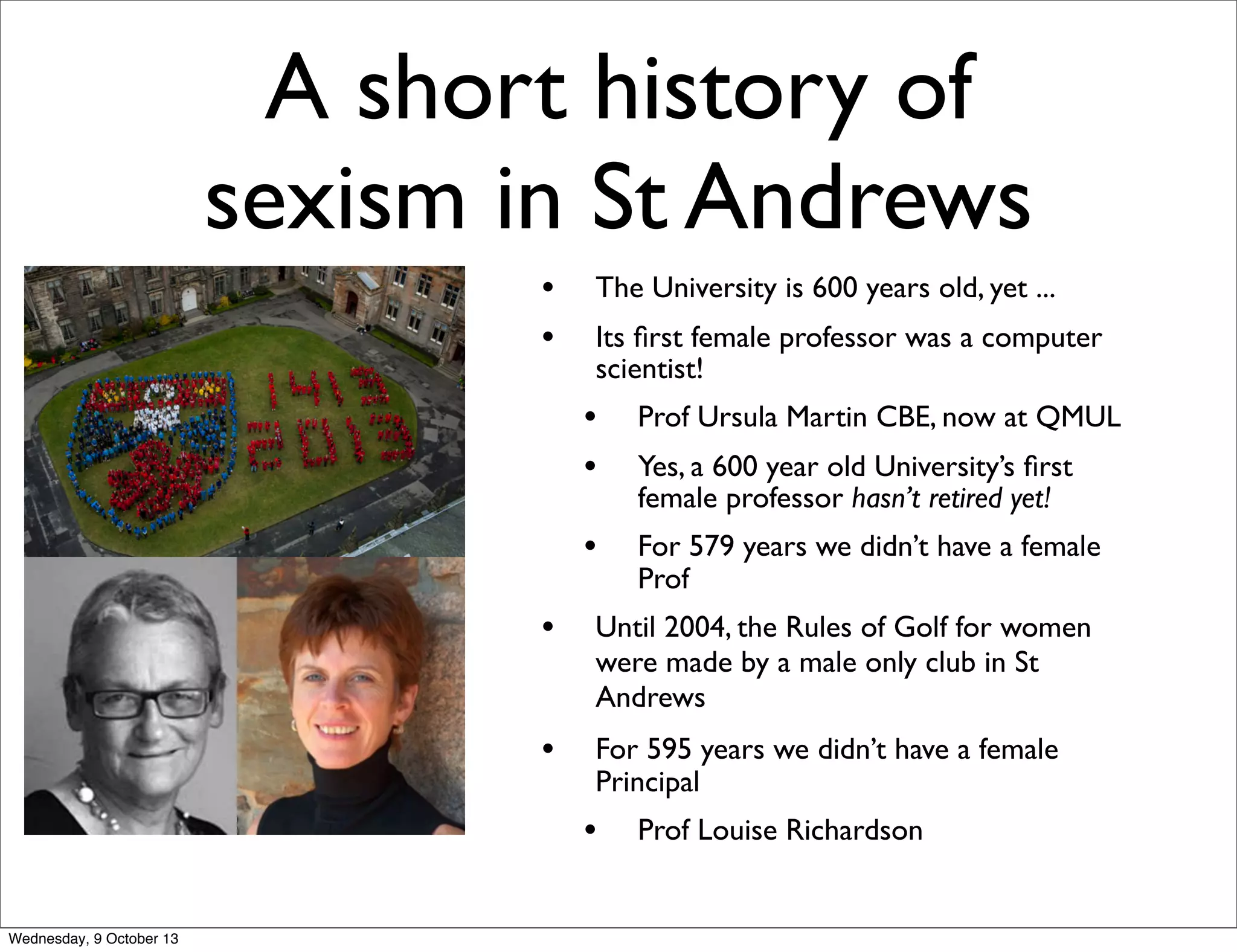 A short history of
sexism in St Andrews
• The University is 600 years old, yet ...
• Its ﬁrst female professor was a computer
scientist!
• Prof Ursula Martin CBE, now at QMUL
• Yes, a 600 year old University’s ﬁrst
female professor hasn’t retired yet!
• For 579 years we didn’t have a female
Prof
• Until 2004, the Rules of Golf for women
were made by a male only club in St
Andrews
• For 595 years we didn’t have a female
Principal
• Prof Louise Richardson
Wednesday, 9 October 13
 