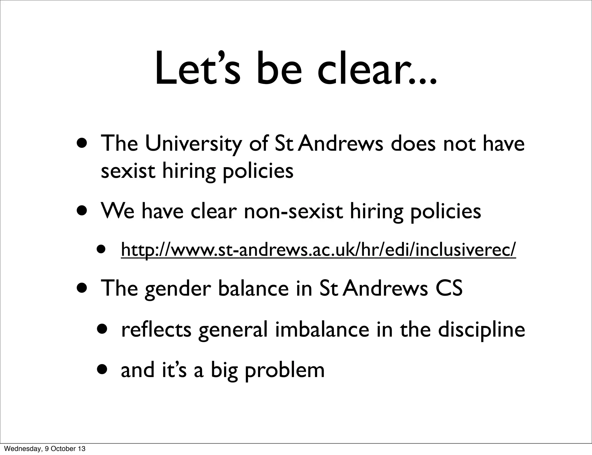Let’s be clear...
• The University of St Andrews does not have
sexist hiring policies
• We have clear non-sexist hiring policies
• http://www.st-andrews.ac.uk/hr/edi/inclusiverec/
• The gender balance in St Andrews CS
• reﬂects general imbalance in the discipline
• and it’s a big problem
Wednesday, 9 October 13
 