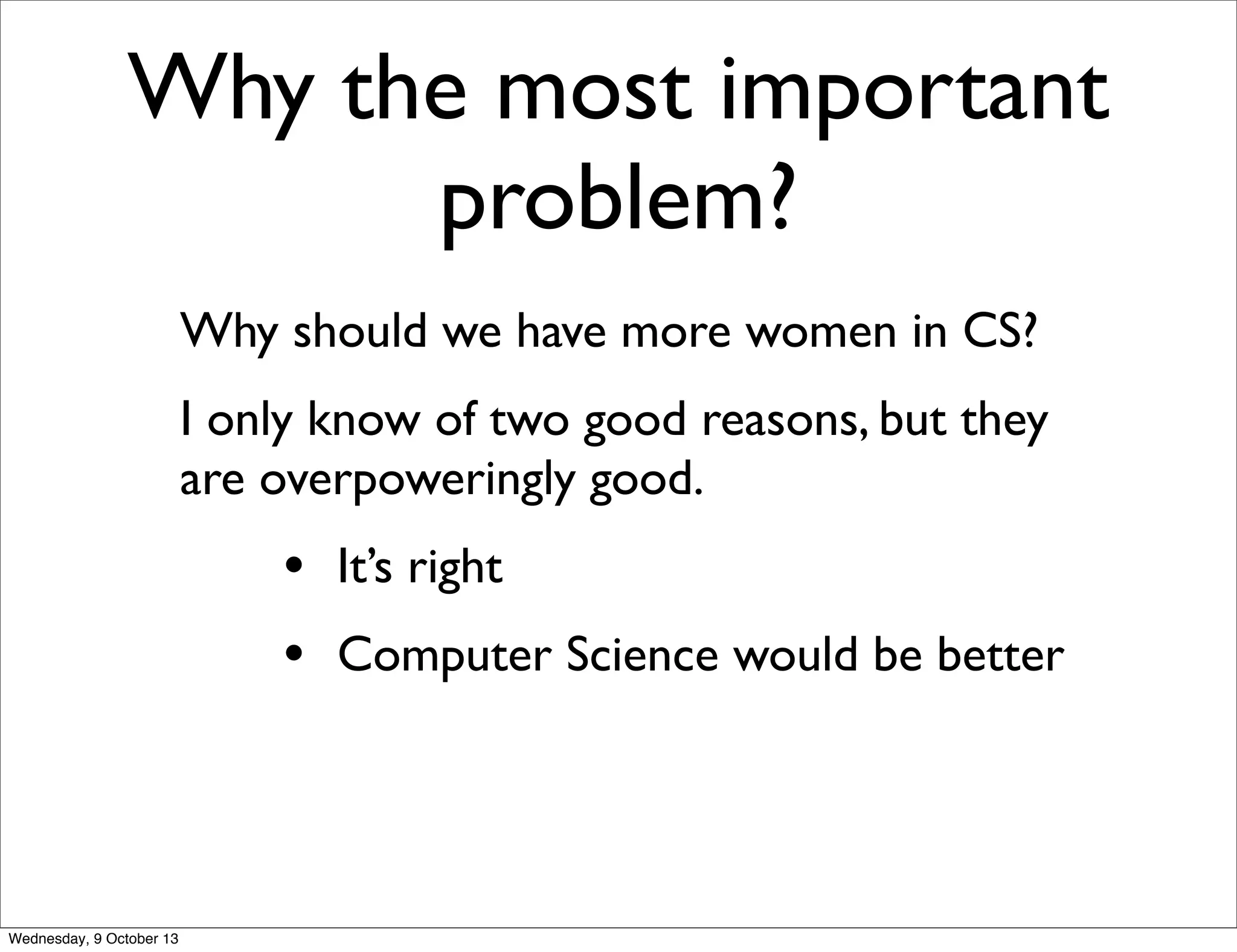 Why the most important
problem?
Why should we have more women in CS?
I only know of two good reasons, but they
are overpoweringly good.
• It’s right
• Computer Science would be better
Wednesday, 9 October 13
 