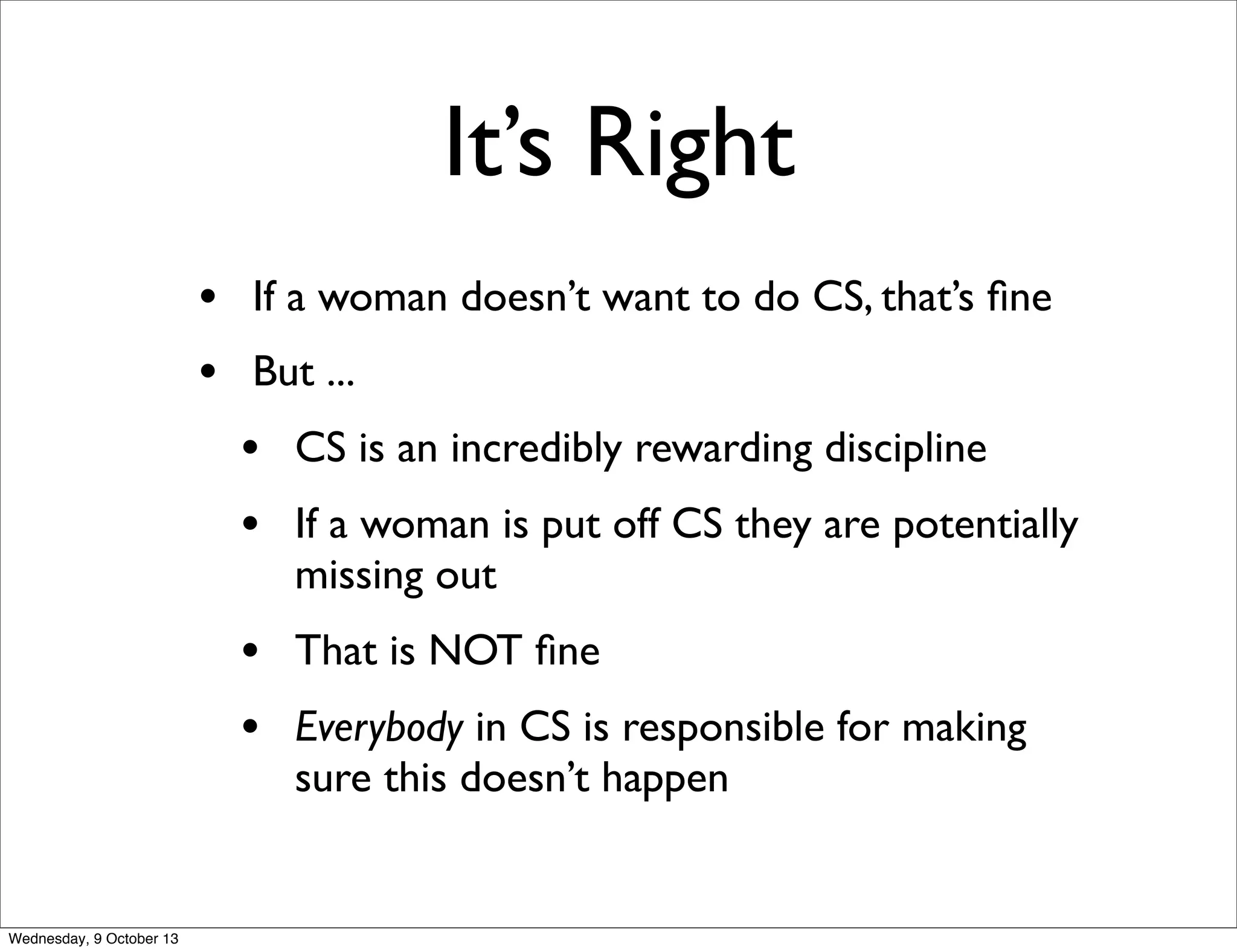 It’s Right
• If a woman doesn’t want to do CS, that’s ﬁne
• But ...
• CS is an incredibly rewarding discipline
• If a woman is put off CS they are potentially
missing out
• That is NOT ﬁne
• Everybody in CS is responsible for making
sure this doesn’t happen
Wednesday, 9 October 13
 