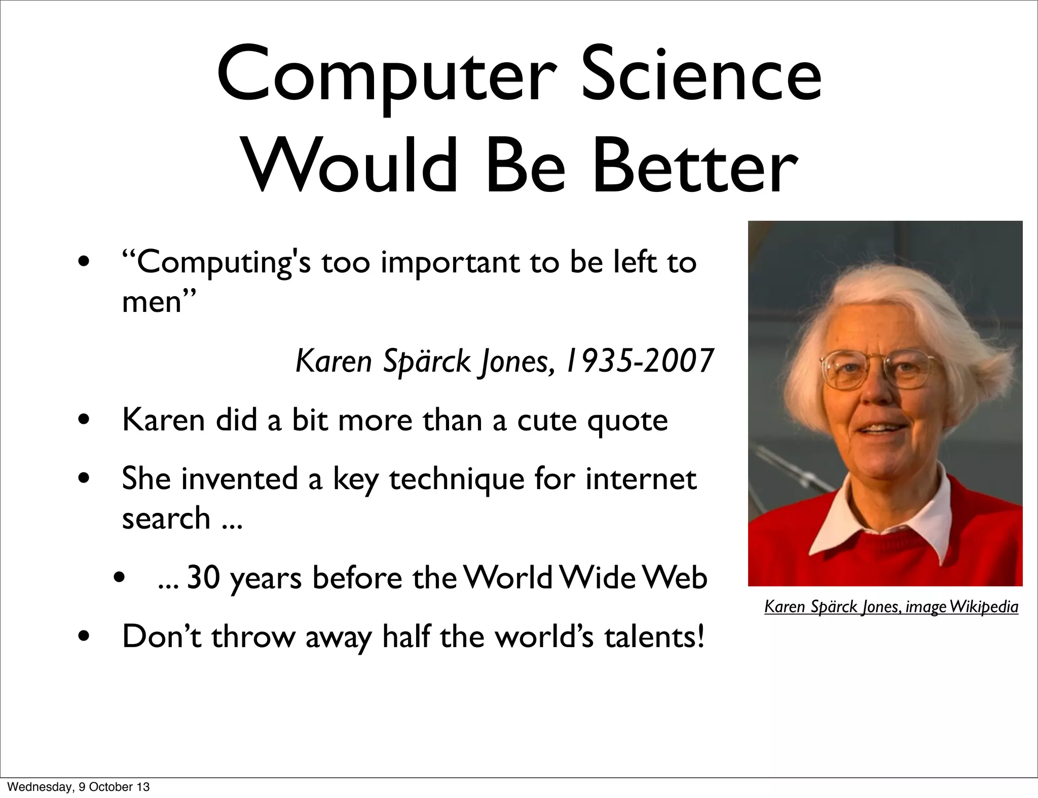 Computer Science
Would Be Better
• “Computing's too important to be left to
men”
Karen Spärck Jones, 1935-2007
• Karen did a bit more than a cute quote
• She invented a key technique for internet
search ...
• ... 30 years before the World Wide Web
• Don’t throw away half the world’s talents!
Karen Spärck Jones, imageWikipedia
Wednesday, 9 October 13
 