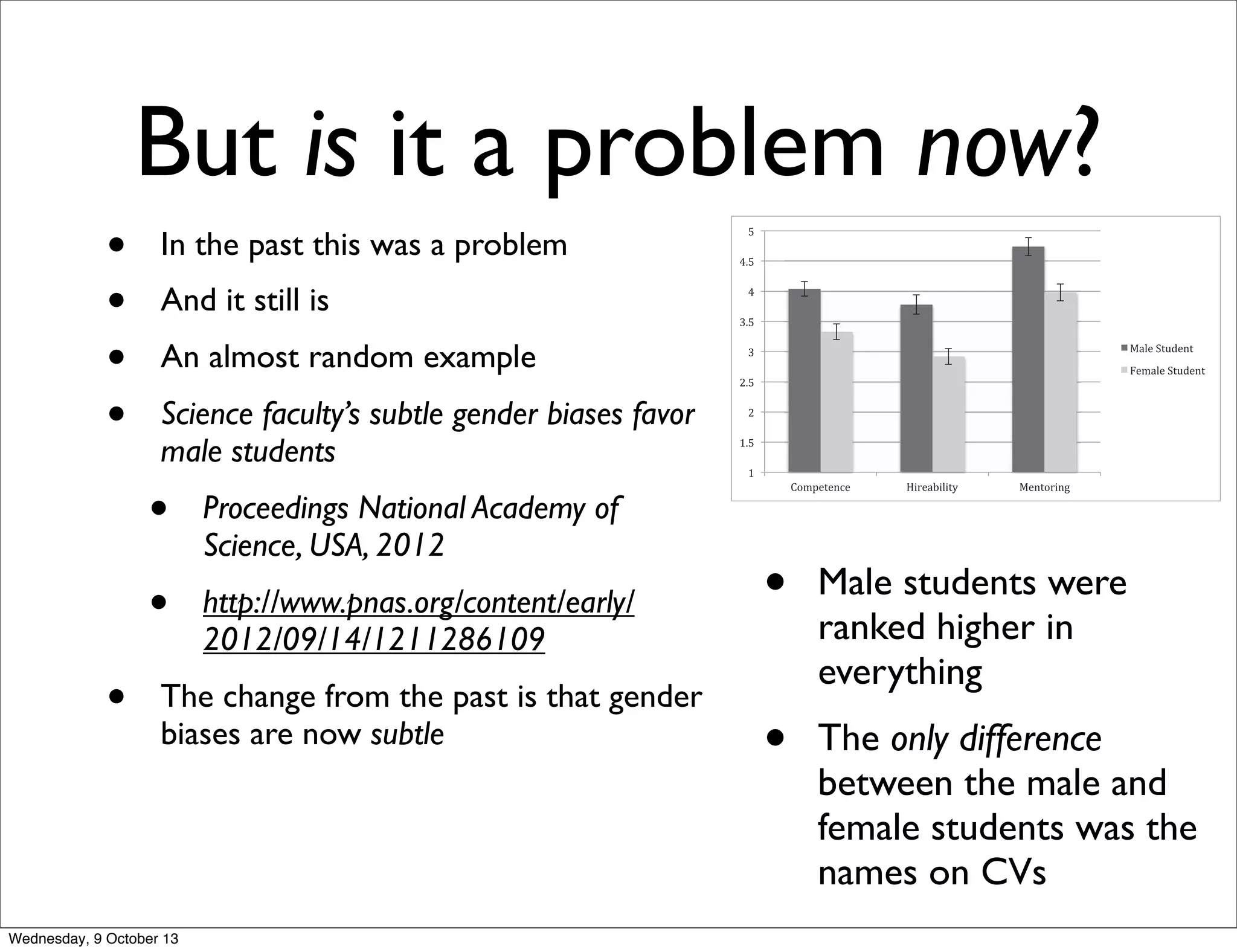 But is it a problem now?
• In the past this was a problem
• And it still is
• An almost random example
• Science faculty’s subtle gender biases favor
male students
• Proceedings National Academy of
Science, USA, 2012
• http://www.pnas.org/content/early/
2012/09/14/1211286109
• The change from the past is that gender
biases are now subtle
In addition to determining whether faculty expressed a bias
against female students, we also sought to identify the processes
contributing to this bias. To do so, we investigated whether
faculty members’ perceptions of student competence would help
to explain why they would be less likely to hire a female (relative
to an identical male) student for a laboratory manager position.
Additionally, we examined the role of faculty members’ preex-
isting subtle bias against women. We reasoned that pervasive
cultural messages regarding women’s lack of competence in sci-
ence could lead faculty members to hold gender-biased attitudes
that might subtly affect their support for female (but not male)
science students. These generalized, subtly biased attitudes to-
ward women could impel faculty to judge equivalent students
differently as a function of their gender.
The present study sought to test for differences in faculty
perceptions and treatment of equally qualiﬁed men and women
pursuing careers in science and, if such a bias were discovered,
reveal its mechanisms and consequences within academic sci-
ence. We focused on hiring for a laboratory manager position as
the primary dependent variable of interest because it functions as
a professional launching pad for subsequent opportunities. As
secondary measures, which are related to hiring, we assessed: (i)
perceived student competence; (ii) salary offers, which reﬂect
the extent to which a student is valued for these competitive
positions; and (iii) the extent to which the student was viewed as
deserving of faculty mentoring.
Our hypotheses were that: Science faculty’s perceptions and
treatment of students would reveal a gender bias favoring male
students in perceptions of competence and hireability, salary
conferral, and willingness to mentor (hypothesis A); Faculty gen-
der would not inﬂuence this gender bias (hypothesis B); Hiring
These results support hypothesis A.
In support of hypothesis B, faculty gender did not affect bias
(Table 1). Tests of simple effects (all d < 0.33) indicated that
female faculty participants did not rate the female student as
more competent [t(62) = 0.06, P = 0.95] or hireable [t(62) = 0.41,
P = 0.69] than did male faculty. Female faculty also did not
offer more mentoring [t(62) = 0.29, P = 0.77] or a higher salary
[t(61) = 1.14, P = 0.26] to the female student than did their male
Fig. 1. Competence, hireability, and mentoring by student gender condition
(collapsed across faculty gender). All student gender differences are signiﬁcant
(P < 0.001). Scales range from 1 to 7, with higher numbers reﬂecting a greater
extent of each variable. Error bars represent SEs. nmale student condition = 63,
nfemale student condition = 64.
2 of 6 | www.pnas.org/cgi/doi/10.1073/pnas.1211286109 Moss-Racusin et al.
• Male students were
ranked higher in
everything
• The only difference
between the male and
female students was the
names on CVs
Wednesday, 9 October 13
 