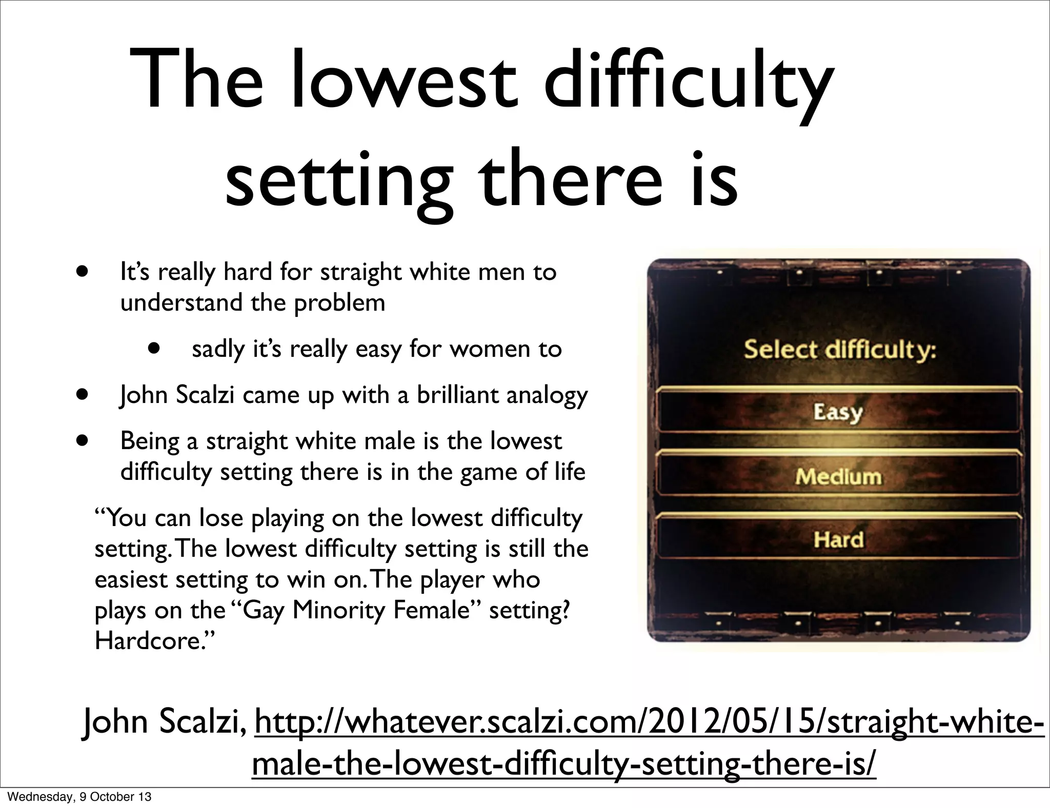 The lowest difﬁculty
setting there is
John Scalzi, http://whatever.scalzi.com/2012/05/15/straight-white-
male-the-lowest-difﬁculty-setting-there-is/
• It’s really hard for straight white men to
understand the problem
• sadly it’s really easy for women to
• John Scalzi came up with a brilliant analogy
• Being a straight white male is the lowest
difﬁculty setting there is in the game of life
“You can lose playing on the lowest difﬁculty
setting.The lowest difﬁculty setting is still the
easiest setting to win on.The player who
plays on the “Gay Minority Female” setting?
Hardcore.”
Wednesday, 9 October 13
 
