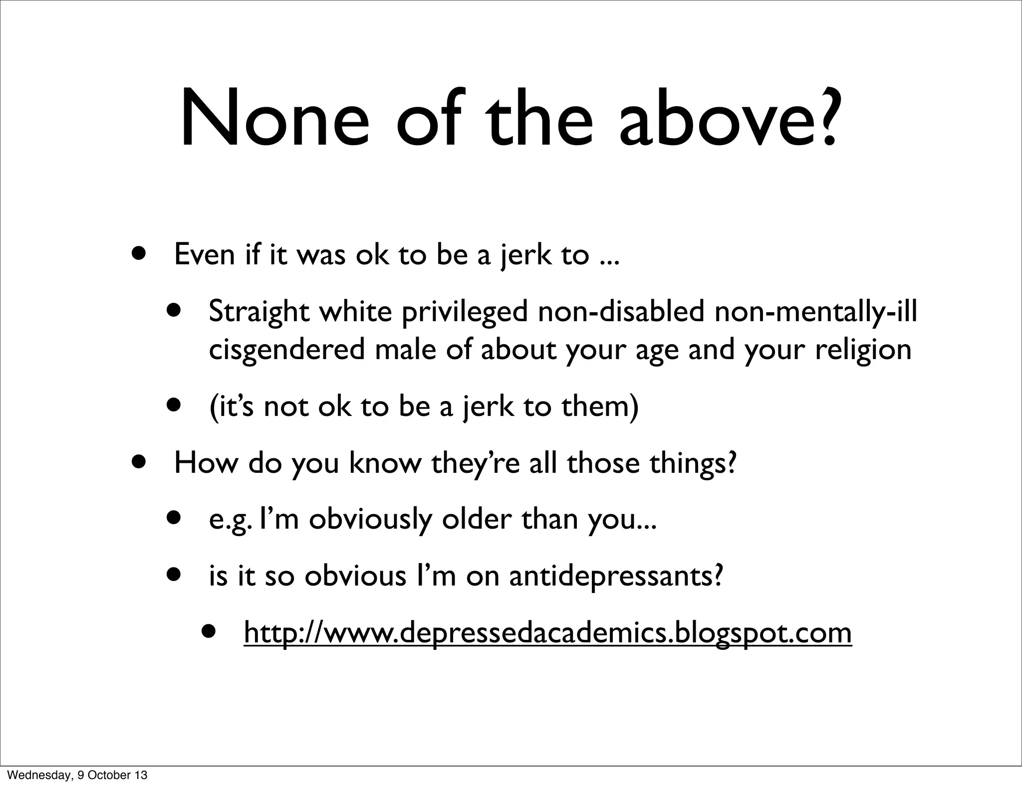 None of the above?
• Even if it was ok to be a jerk to ...
• Straight white privileged non-disabled non-mentally-ill
cisgendered male of about your age and your religion
• (it’s not ok to be a jerk to them)
• How do you know they’re all those things?
• e.g. I’m obviously older than you...
• is it so obvious I’m on antidepressants?
• http://www.depressedacademics.blogspot.com
Wednesday, 9 October 13
 