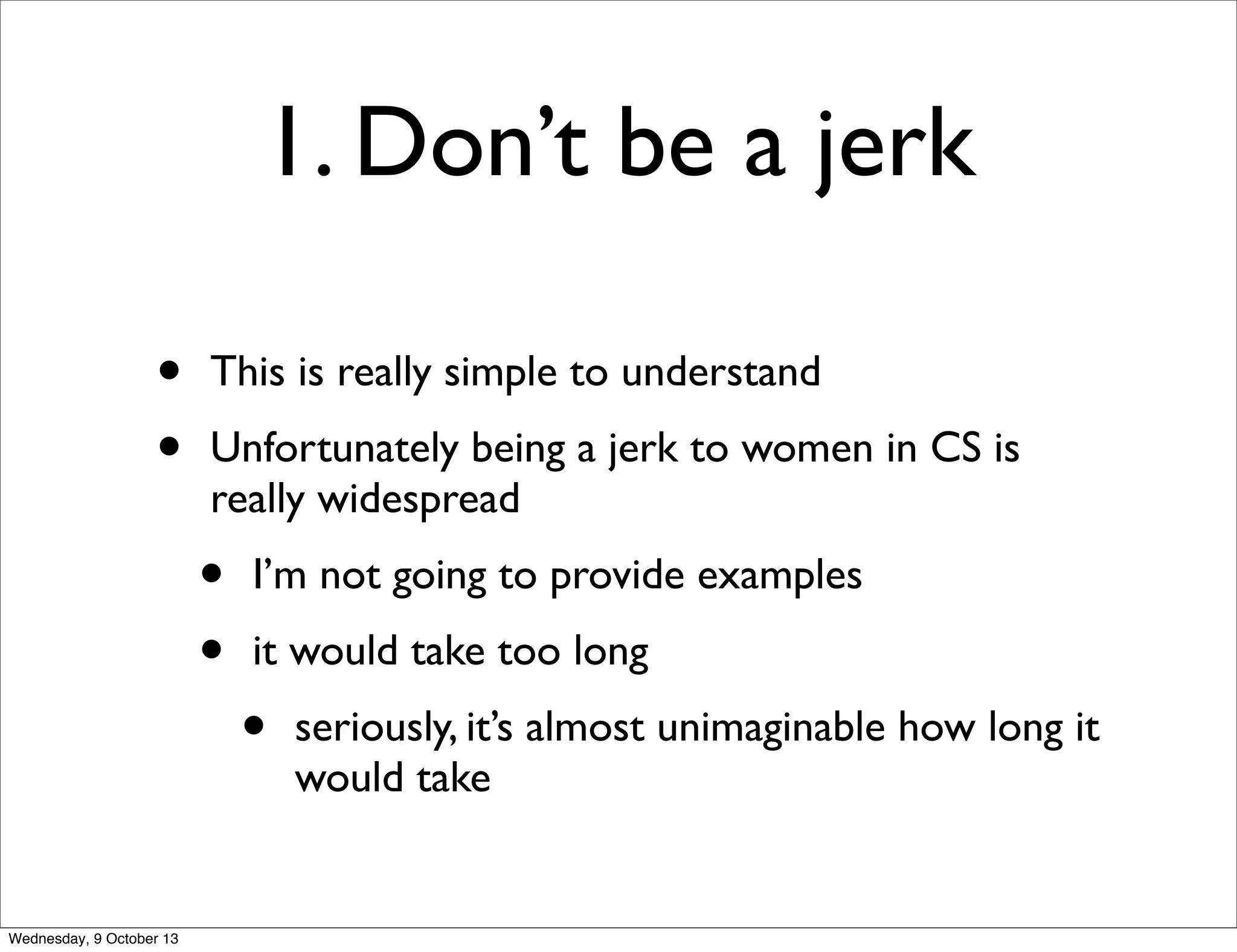 1. Don’t be a jerk
• This is really simple to understand
• Unfortunately being a jerk to women in CS is
really widespread
• I’m not going to provide examples
• it would take too long
• seriously, it’s almost unimaginable how long it
would take
Wednesday, 9 October 13
 