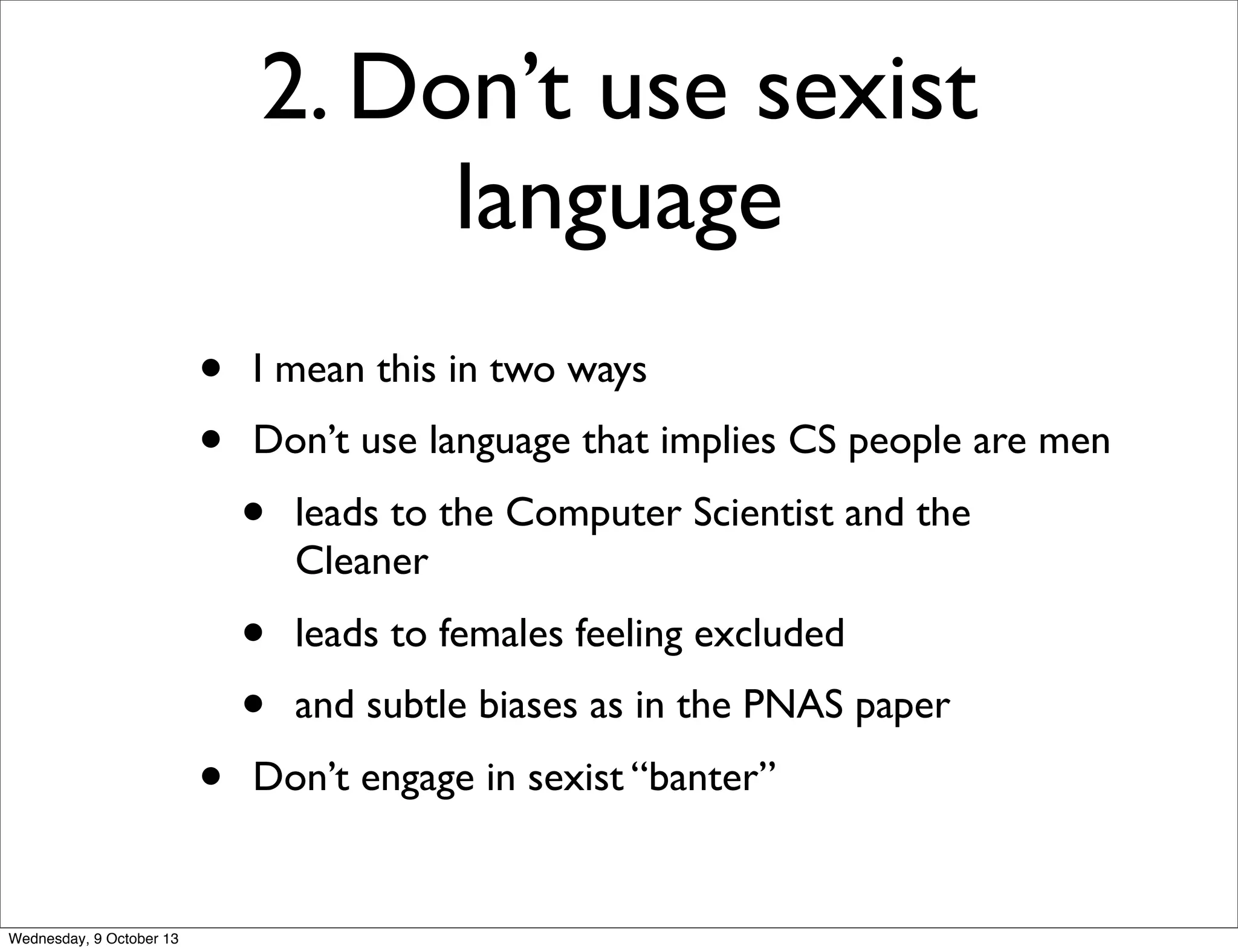 2. Don’t use sexist
language
• I mean this in two ways
• Don’t use language that implies CS people are men
• leads to the Computer Scientist and the
Cleaner
• leads to females feeling excluded
• and subtle biases as in the PNAS paper
• Don’t engage in sexist “banter”
Wednesday, 9 October 13
 