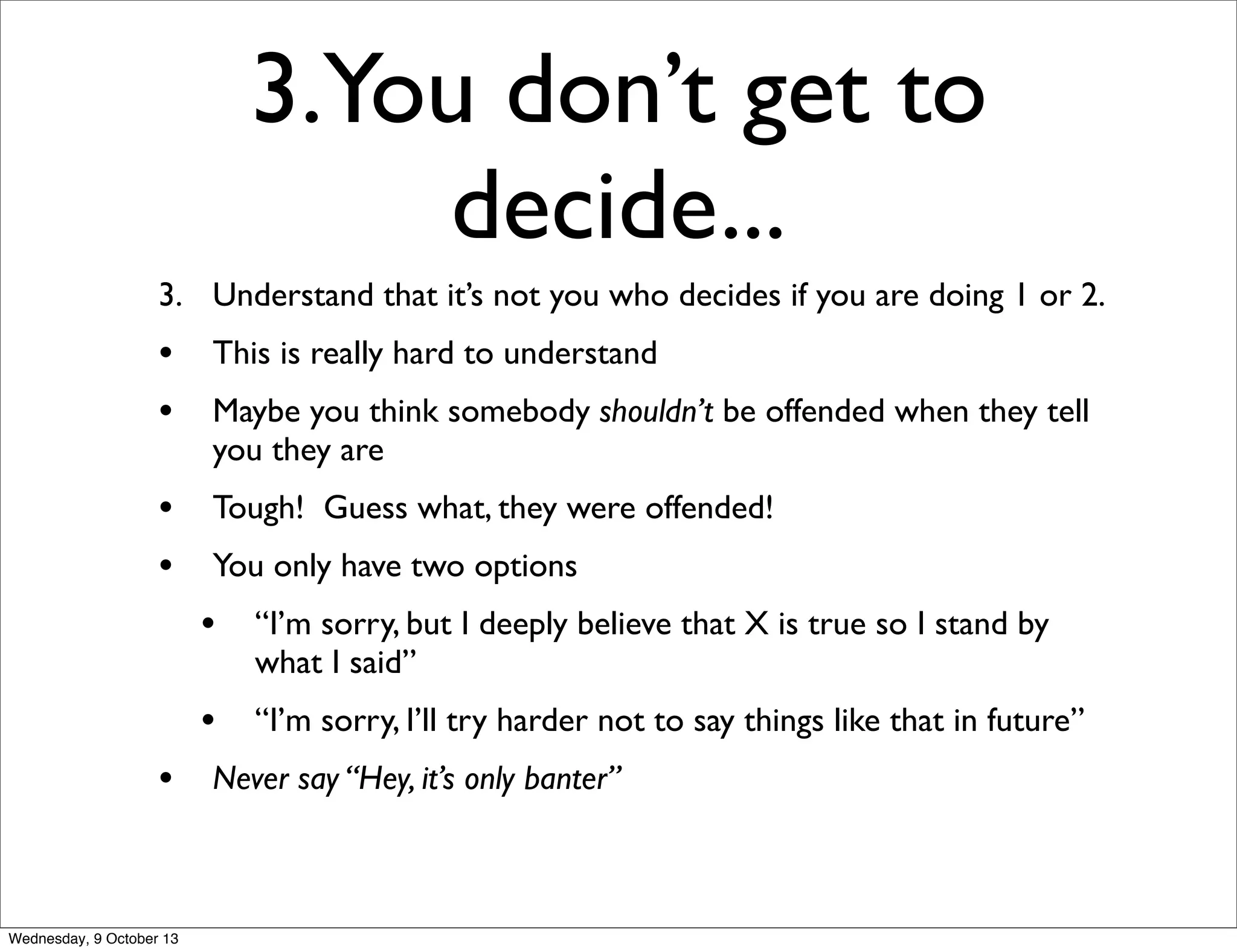 3.You don’t get to
decide...
3. Understand that it’s not you who decides if you are doing 1 or 2.
• This is really hard to understand
• Maybe you think somebody shouldn’t be offended when they tell
you they are
• Tough! Guess what, they were offended!
• You only have two options
• “I’m sorry, but I deeply believe that X is true so I stand by
what I said”
• “I’m sorry, I’ll try harder not to say things like that in future”
• Never say “Hey, it’s only banter”
Wednesday, 9 October 13
 