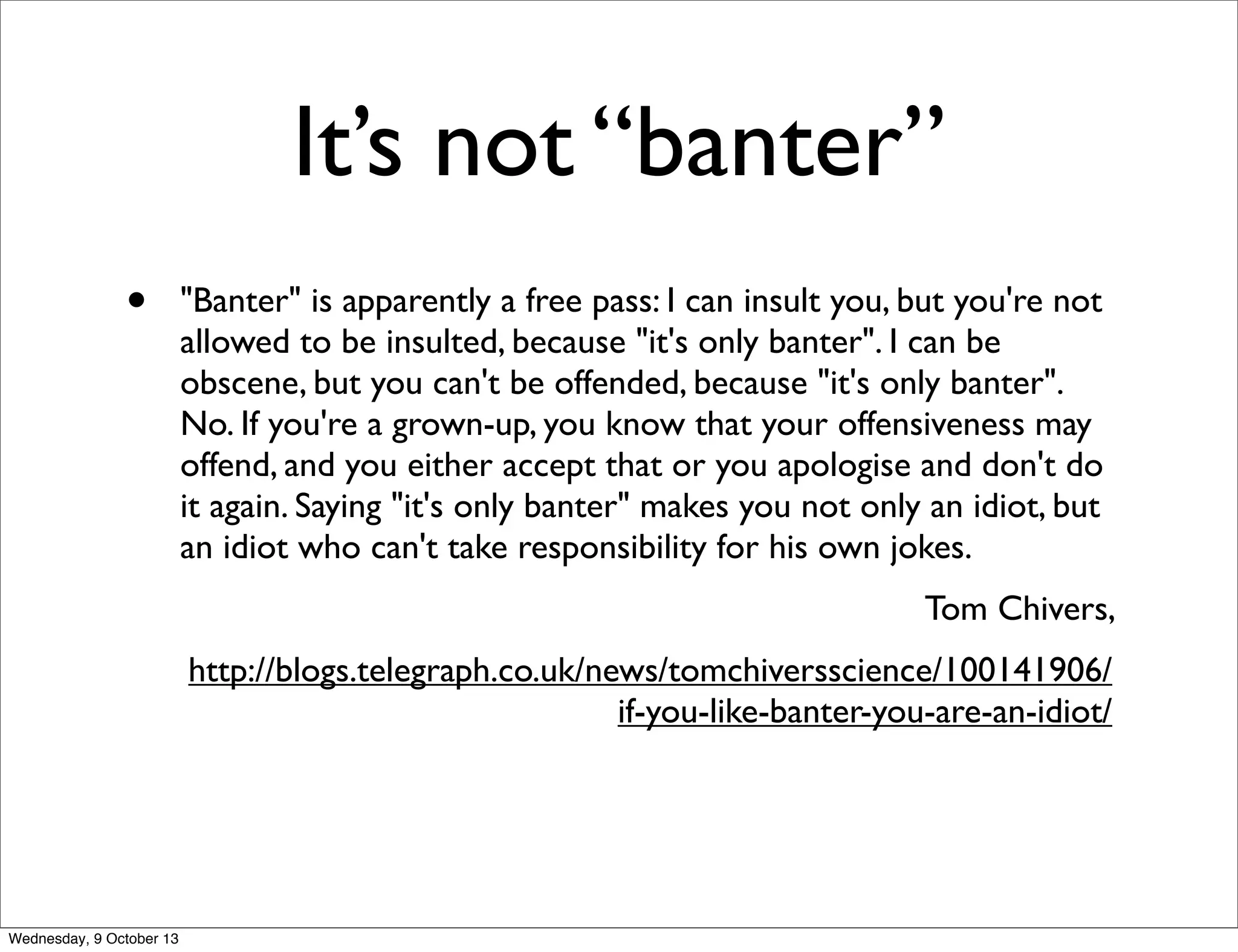 It’s not “banter”
• "Banter" is apparently a free pass: I can insult you, but you're not
allowed to be insulted, because "it's only banter". I can be
obscene, but you can't be offended, because "it's only banter".
No. If you're a grown-up, you know that your offensiveness may
offend, and you either accept that or you apologise and don't do
it again. Saying "it's only banter" makes you not only an idiot, but
an idiot who can't take responsibility for his own jokes.
Tom Chivers,
http://blogs.telegraph.co.uk/news/tomchiversscience/100141906/
if-you-like-banter-you-are-an-idiot/
Wednesday, 9 October 13
 