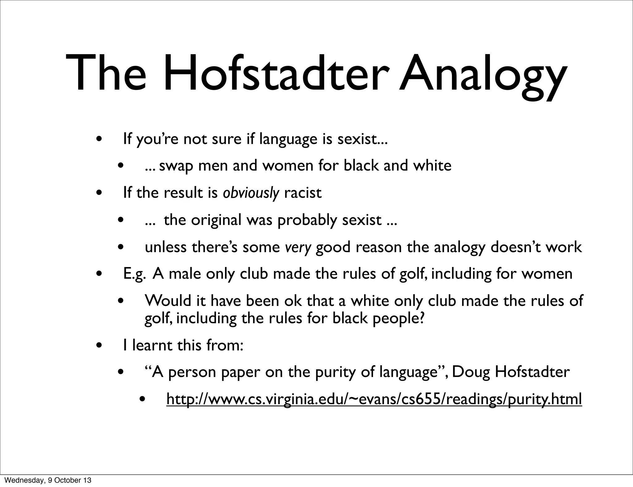 The Hofstadter Analogy
• If you’re not sure if language is sexist...
• ... swap men and women for black and white
• If the result is obviously racist
• ... the original was probably sexist ...
• unless there’s some very good reason the analogy doesn’t work
• E.g. A male only club made the rules of golf, including for women
• Would it have been ok that a white only club made the rules of
golf, including the rules for black people?
• I learnt this from:
• “A person paper on the purity of language”, Doug Hofstadter
• http://www.cs.virginia.edu/~evans/cs655/readings/purity.html
Wednesday, 9 October 13
 