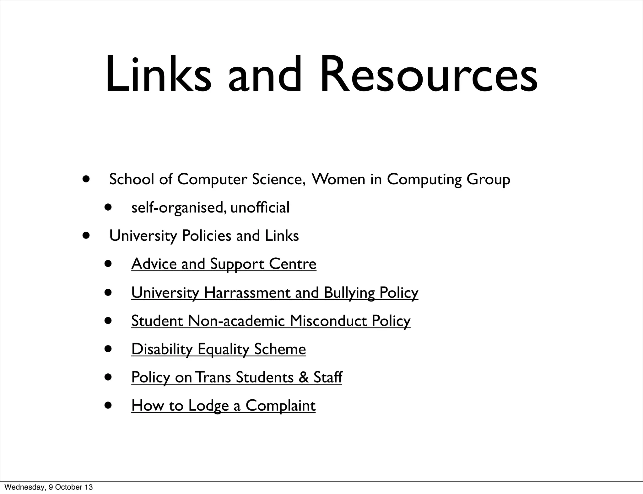 Links and Resources
• School of Computer Science, Women in Computing Group
• self-organised, unofﬁcial
• University Policies and Links
• Advice and Support Centre
• University Harrassment and Bullying Policy
• Student Non-academic Misconduct Policy
• Disability Equality Scheme
• Policy on Trans Students & Staff
• How to Lodge a Complaint
Wednesday, 9 October 13
 
