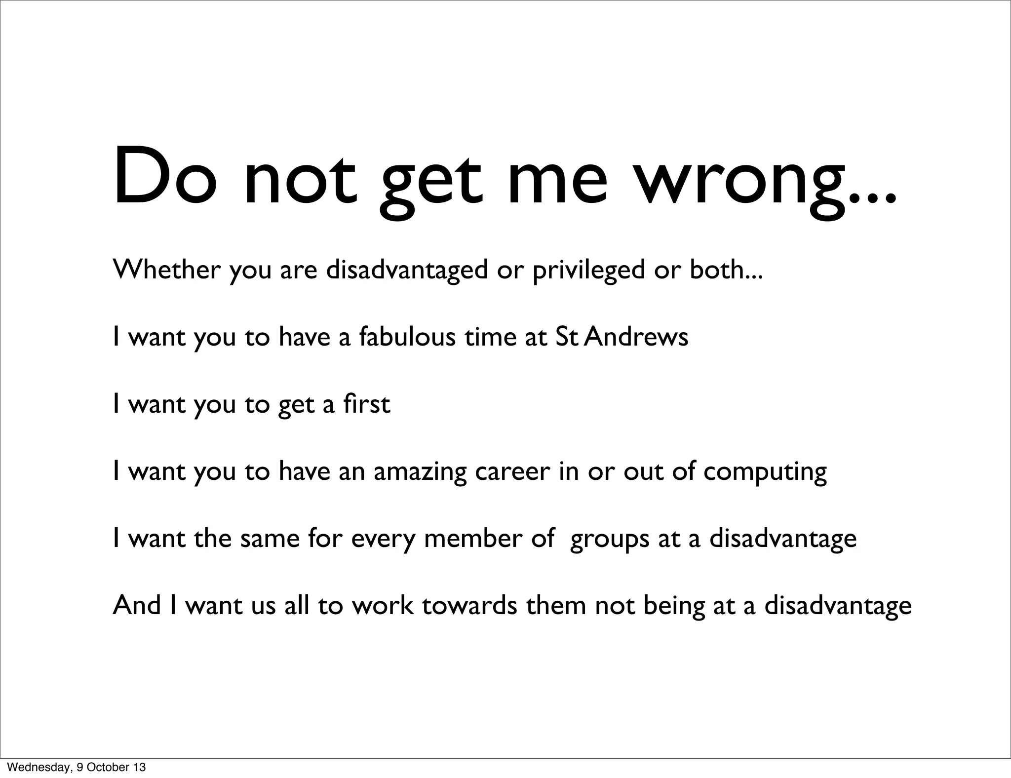 Do not get me wrong...
Whether you are disadvantaged or privileged or both...
I want you to have a fabulous time at St Andrews
I want you to get a ﬁrst
I want you to have an amazing career in or out of computing
I want the same for every member of groups at a disadvantage
And I want us all to work towards them not being at a disadvantage
Wednesday, 9 October 13
 