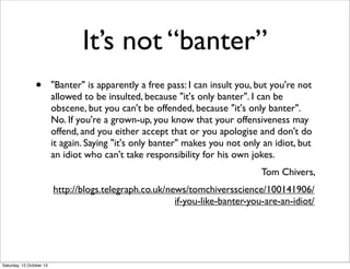 It’s not “banter”
•

"Banter" is apparently a free pass: I can insult you, but you're not
allowed to be insulted, because ...