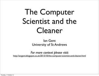 The Computer
Scientist and the
Cleaner
Ian Gent
University of St Andrews
For more context please visit:

http://iangent.blogspot.co.uk/2013/10/the-computer-scientist-and-cleaner.html

Thursday, 17 October 13

 