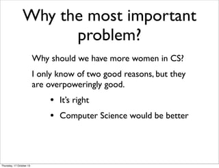 Why the most important
problem?
Why should we have more women in CS?
I only know of two good reasons, but they
are overpow...
