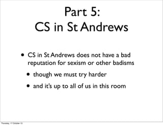 Part 5:
CS in St Andrews
• CS in St Andrews does not have a bad

reputation for sexism or other badisms

• though we must ...