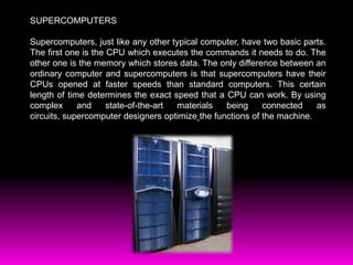 SUPERCOMPUTERS Supercomputers, just like any other typical computer, have two basic parts. The first one is the CPU which executes the commands it needs to do. The other one is the memory which stores data.The only difference between an ordinary computer and supercomputers is that supercomputers have their CPUs opened at faster speeds than standard computers. This certain length of time determines the exact speed that a CPU can work. By using complex and state-of-the-art materials being connected as circuits, supercomputer designers optimizethe functions of the machine.  
