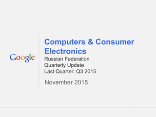 Google Confidential and Proprietary 1Google Confidential and Proprietary 1
Computers & Consumer
Electronics
Russian Federation
Quarterly Update
Last Quarter: Q3 2015
November 2015
 