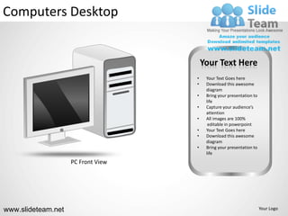 Computers Desktop


                                        Your Text Here
                                    •    Your Text Goes here
                                    •    Download this awesome
                                         diagram
                                    •    Bring your presentation to
                                         life
                                    •    Capture your audience’s
                                         attention
                                    •    All images are 100%
                                          editable in powerpoint
                                    •    Your Text Goes here
                                    •    Download this awesome
                                         diagram
                                    •    Bring your presentation to
                                         life
                    PC Front View




www.slideteam.net                                                     Your Logo
 