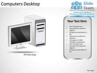 Computers Desktop


                              Your Text Here
                          •    Your Text Goes here
                          •    Download this awesome
                               diagram
                          •    Bring your presentation to
                               life
                          •    Capture your audience’s
                               attention
                          •    All images are 100%
                                editable in powerpoint
                          •    Your Text Goes here
                          •    Download this awesome
                               diagram
                          •    Bring your presentation to
                               life
          PC Front View




                                                            Your Logo
 
