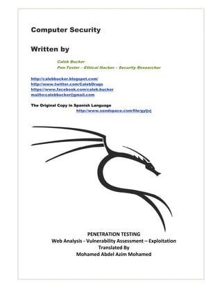 Computer Security

Written by
            Caleb Bucker
            Pen-Tester – Ethical Hacker – Security Researcher

http://calebbucker.blogspot.com/
http://www.twitter.com/CalebDrugs
https://www.facebook.com/caleb.bucker
mailto:calebbucker@gmail.com

The Original Copy in Spanish Language
                      http://www.sendspace.com/file/gyljvj



                                     
                                     
                                     
                                     
                                     
                                     
                                     
                                     
                                     
                                     
                                     
                                     
                                     
                                     
                                     
                                     
                        PENETRATION TESTING
         Web Analysis ‐ Vulnerability Assessment – Exploitation 
                             Translated By  
                  Mohamed Abdel Azim Mohamed 
                                     
 