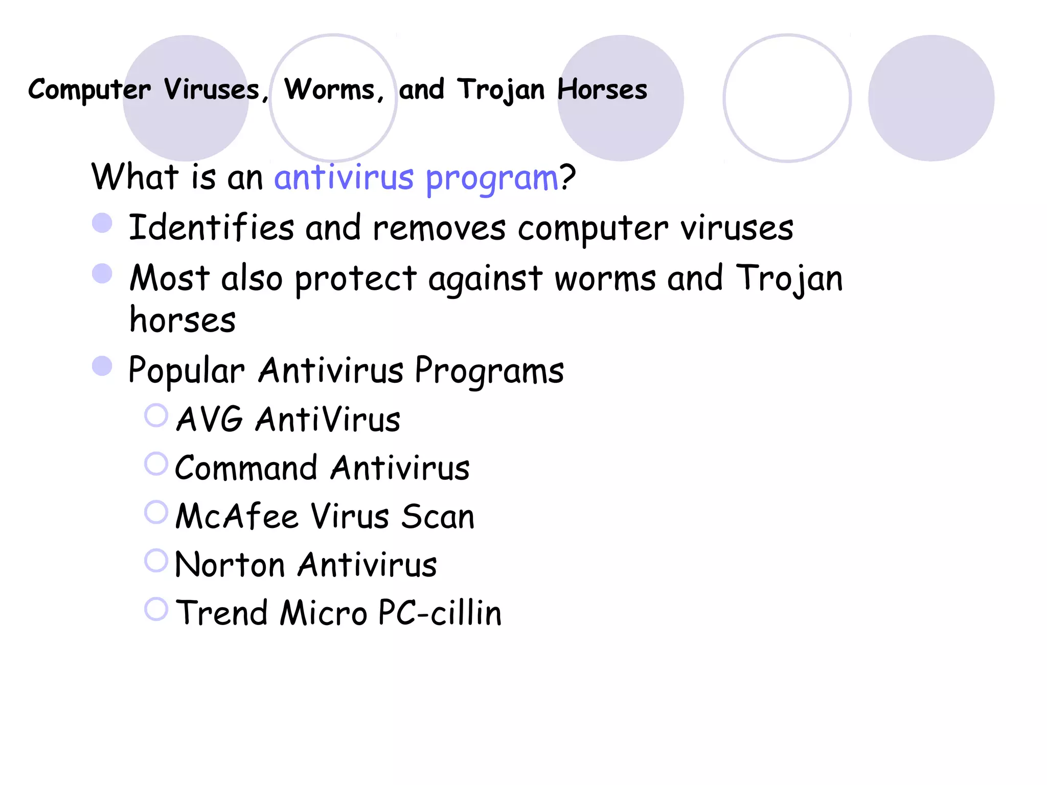 Computer Viruses, Worms, and Trojan Horses
What is an antivirus program?
Identifies and removes computer viruses
Most also protect against worms and Trojan
horses
Popular Antivirus Programs
AVG AntiVirus
Command Antivirus
McAfee Virus Scan
Norton Antivirus
Trend Micro PC-cillin
 