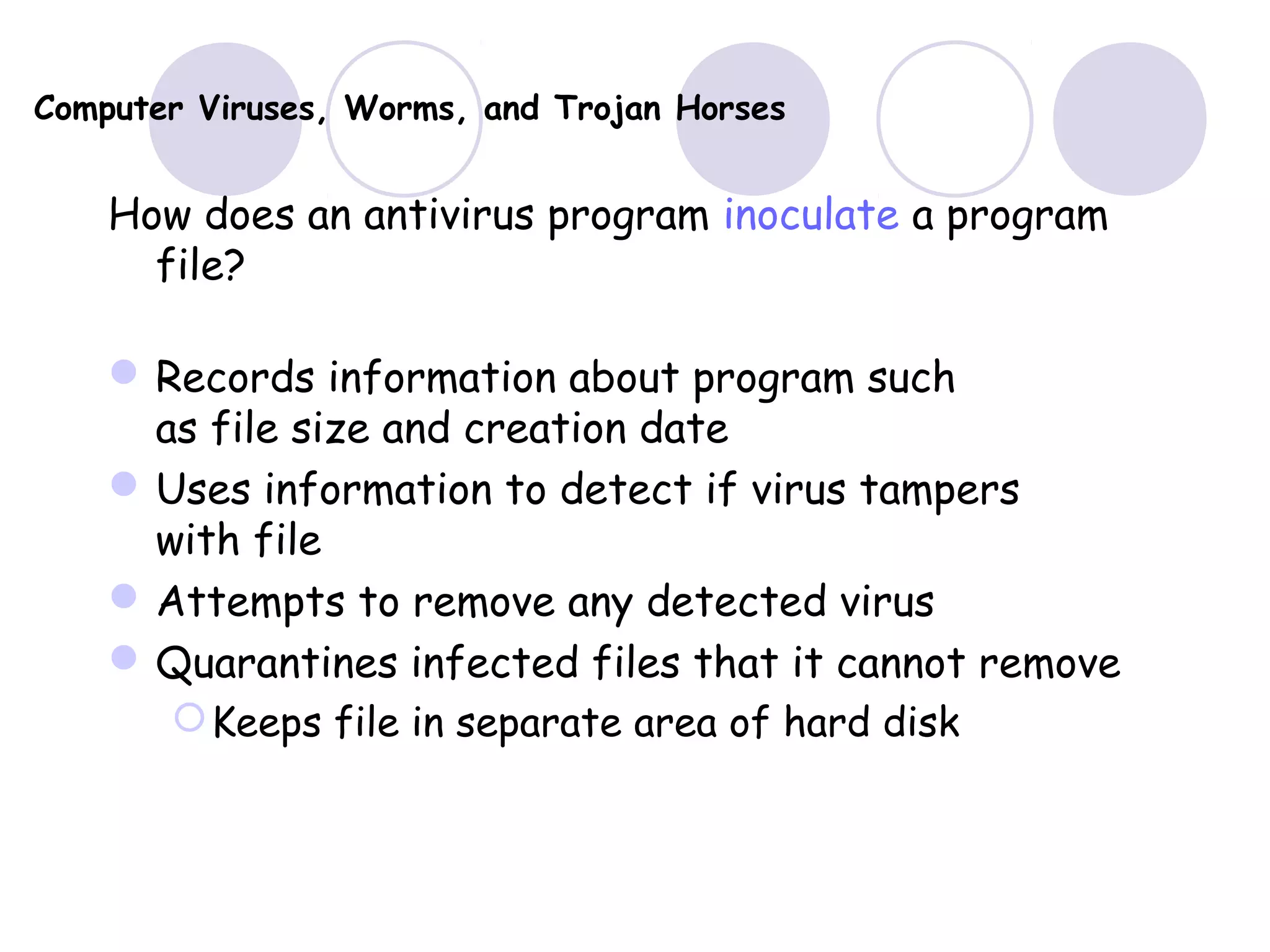 Computer Viruses, Worms, and Trojan Horses
How does an antivirus program inoculate a program
file?
Records information about program such
as file size and creation date
Uses information to detect if virus tampers
with file
Attempts to remove any detected virus
Quarantines infected files that it cannot remove
Keeps file in separate area of hard disk
 