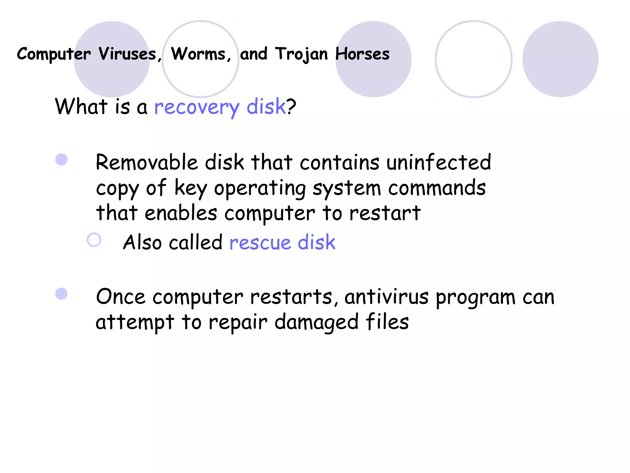 Computer Viruses, Worms, and Trojan Horses
What is a recovery disk?
 Removable disk that contains uninfected
copy of key operating system commands
that enables computer to restart
 Also called rescue disk
 Once computer restarts, antivirus program can
attempt to repair damaged files
 