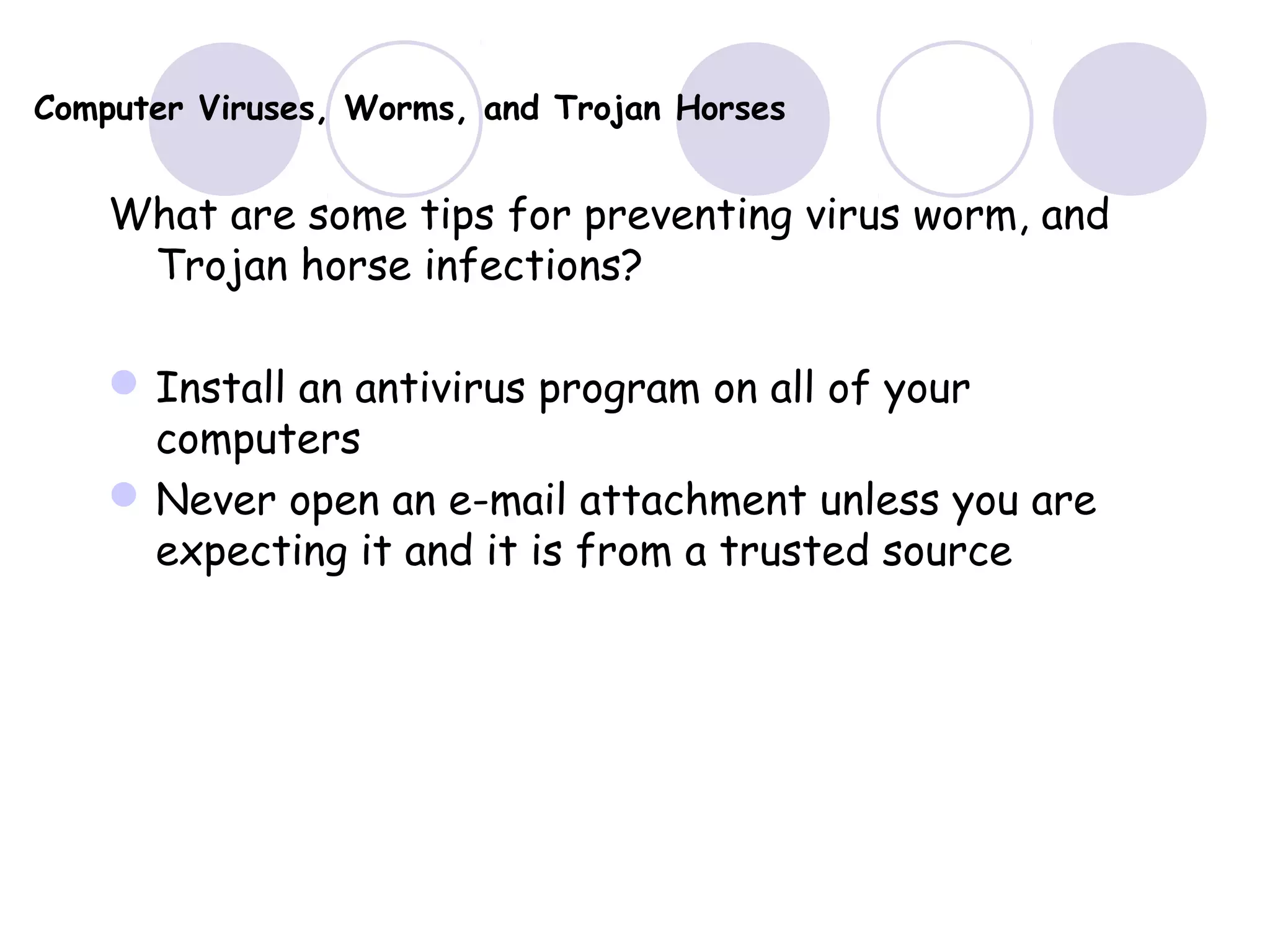 Computer Viruses, Worms, and Trojan Horses
What are some tips for preventing virus worm, and
Trojan horse infections?
Install an antivirus program on all of your
computers
Never open an e-mail attachment unless you are
expecting it and it is from a trusted source
 