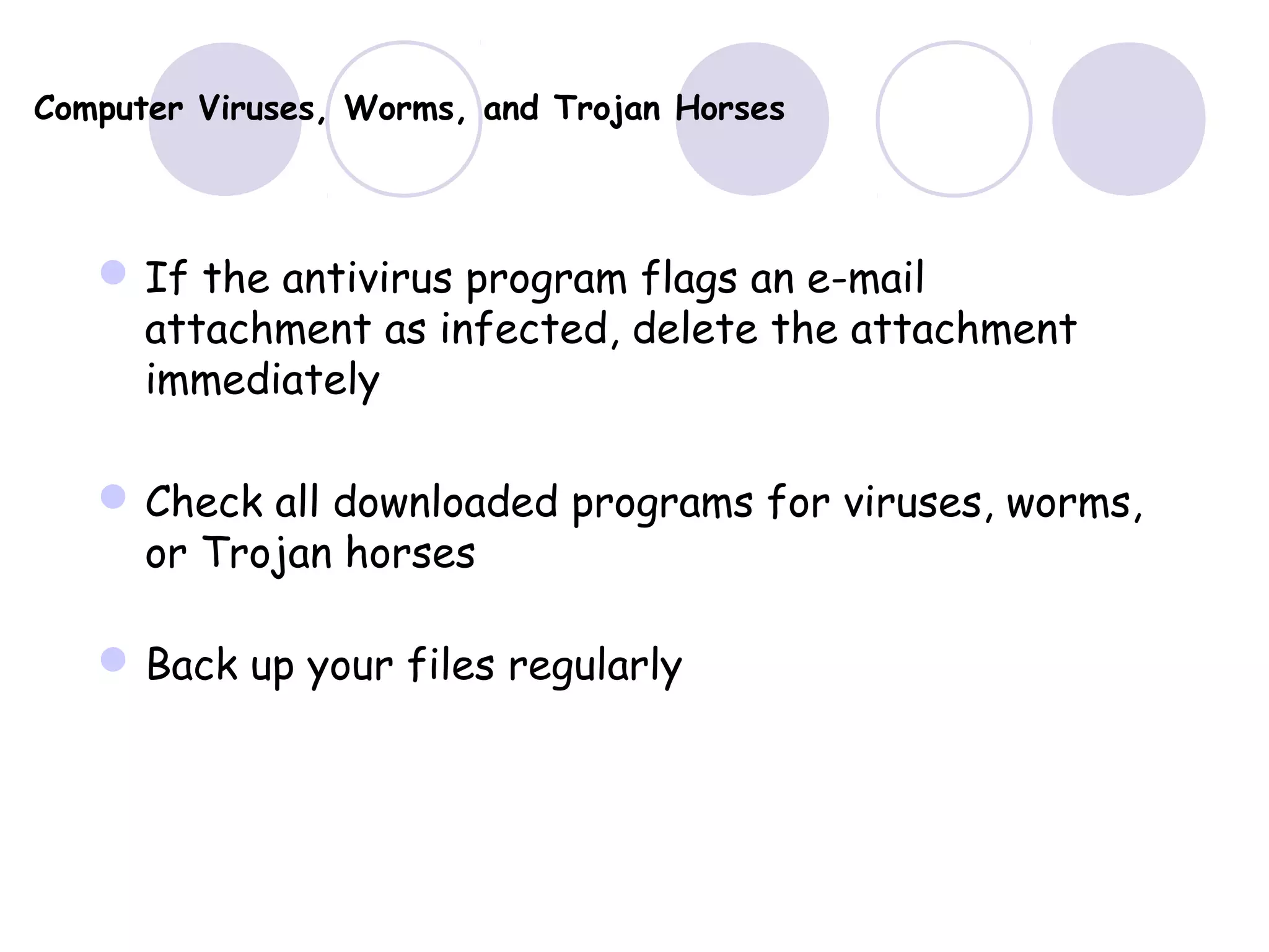 Computer Viruses, Worms, and Trojan Horses
If the antivirus program flags an e-mail
attachment as infected, delete the attachment
immediately
Check all downloaded programs for viruses, worms,
or Trojan horses
Back up your files regularly
 