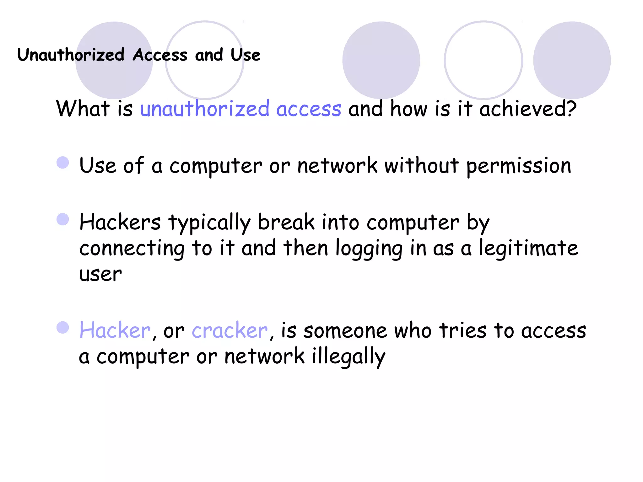 Unauthorized Access and Use
What is unauthorized access and how is it achieved?
Use of a computer or network without permission
Hackers typically break into computer by
connecting to it and then logging in as a legitimate
user
Hacker, or cracker, is someone who tries to access
a computer or network illegally
 