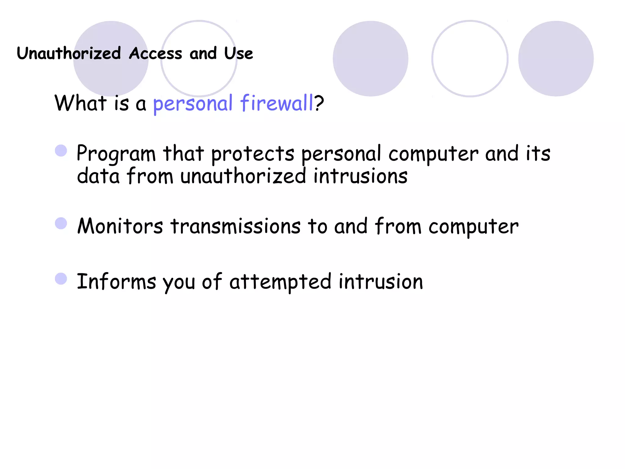 Unauthorized Access and Use
What is a personal firewall?
Program that protects personal computer and its
data from unauthorized intrusions
Monitors transmissions to and from computer
Informs you of attempted intrusion
 