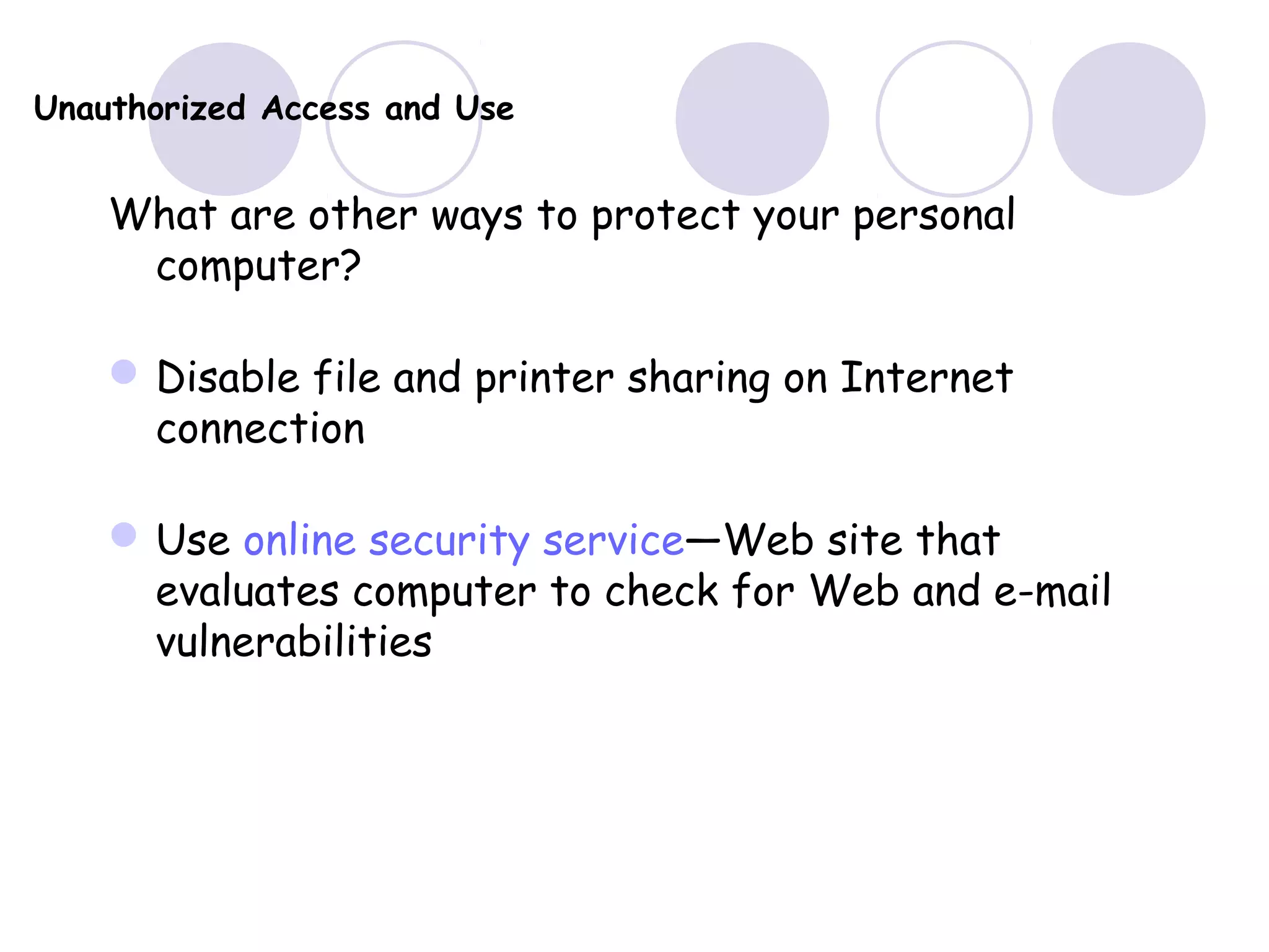 Unauthorized Access and Use
What are other ways to protect your personal
computer?
Disable file and printer sharing on Internet
connection
Use online security service—Web site that
evaluates computer to check for Web and e-mail
vulnerabilities
 